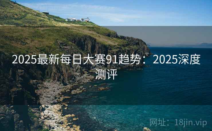 2025最新每日大赛91趋势：2025深度测评