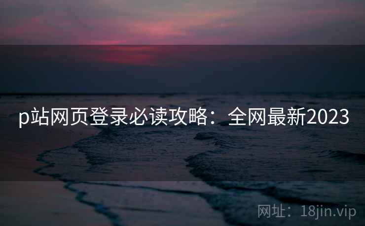 p站网页登录必读攻略：全网最新2023