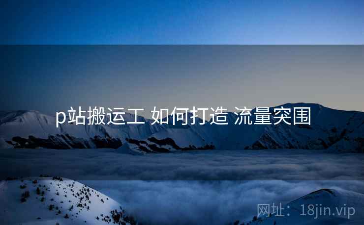 p站搬运工 如何打造 流量突围