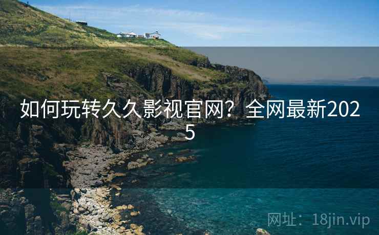 如何玩转久久影视官网？全网最新2025