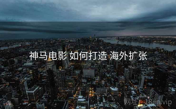 神马电影 如何打造 海外扩张