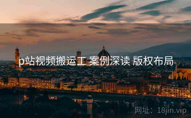 p站视频搬运工 案例深读 版权布局