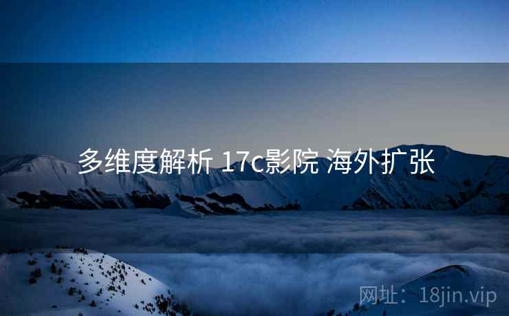 多维度解析 17c影院 海外扩张