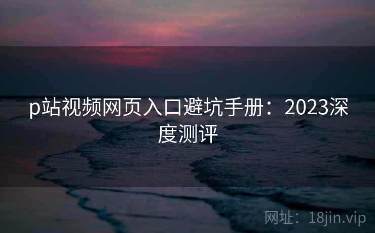 p站视频网页入口避坑手册：2023深度测评