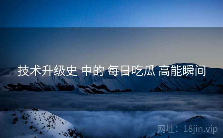 技术升级史 中的 每日吃瓜 高能瞬间
