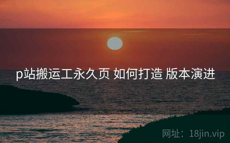 p站搬运工永久页 如何打造 版本演进